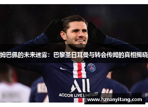姆巴佩的未来迷雾：巴黎圣日耳曼与转会传闻的真相揭晓