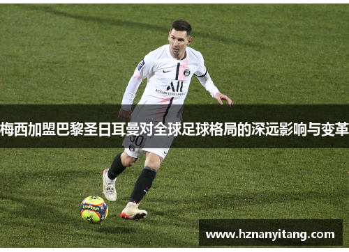 梅西加盟巴黎圣日耳曼对全球足球格局的深远影响与变革