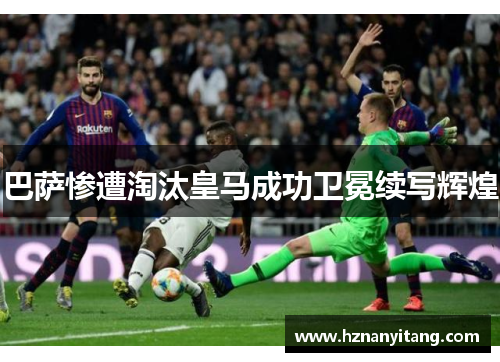巴萨惨遭淘汰皇马成功卫冕续写辉煌